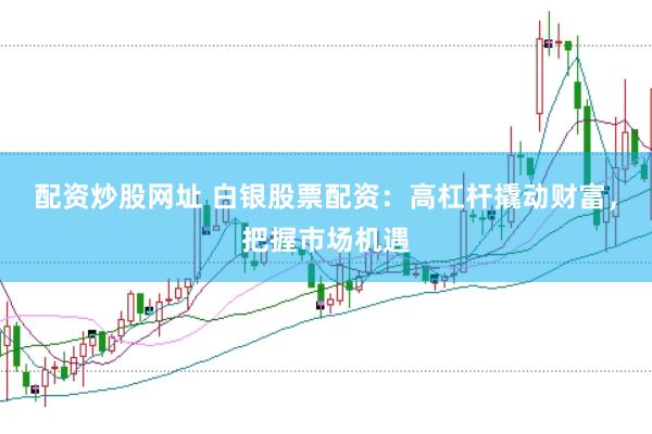 配资炒股网址 白银股票配资：高杠杆撬动财富，把握市场机遇