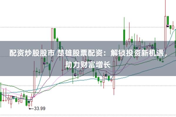 配资炒股股市 楚雄股票配资：解锁投资新机遇，助力财富增长