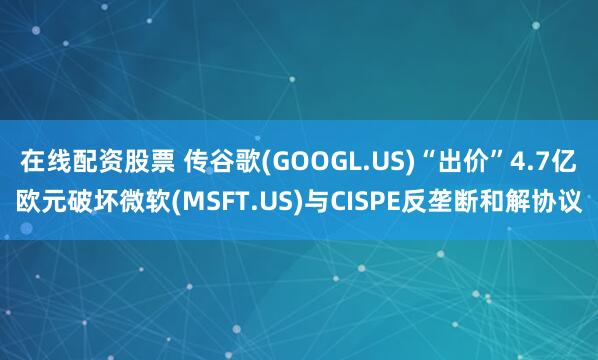 在线配资股票 传谷歌(GOOGL.US)“出价”4.7亿欧元破坏微软(MSFT.US)与CISPE反垄断和解协议