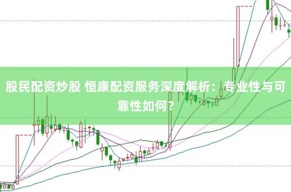 股民配资炒股 恒康配资服务深度解析：专业性与可靠性如何？