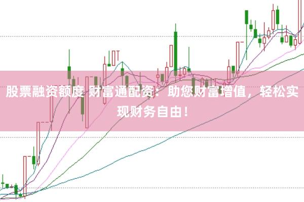 股票融资额度 财富通配资：助您财富增值，轻松实现财务自由！