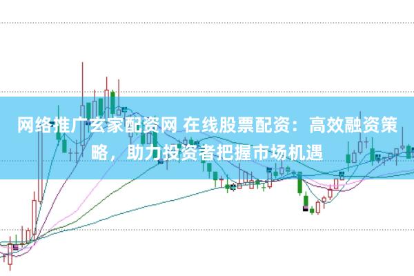 网络推广玄家配资网 在线股票配资：高效融资策略，助力投资者把握市场机遇