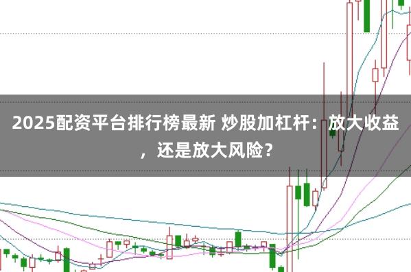2025配资平台排行榜最新 炒股加杠杆：放大收益，还是放大风险？