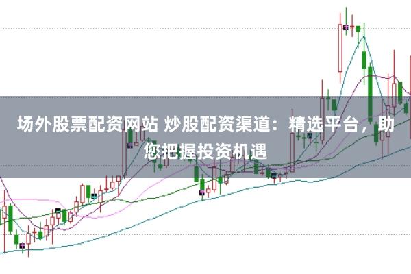 场外股票配资网站 炒股配资渠道：精选平台，助您把握投资机遇
