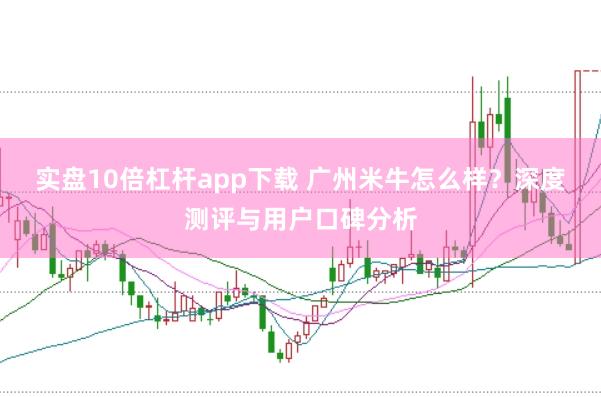 实盘10倍杠杆app下载 广州米牛怎么样？深度测评与用户口碑分析