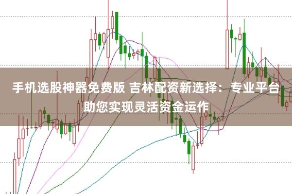 手机选股神器免费版 吉林配资新选择：专业平台助您实现灵活资金运作