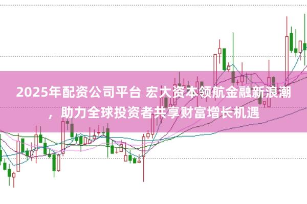 2025年配资公司平台 宏大资本领航金融新浪潮，助力全球投资者共享财富增长机遇