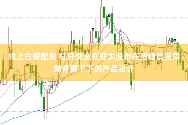 线上白银配资 杠杆资金在亚太股市在宽幅震荡周期背景下下的产品设计