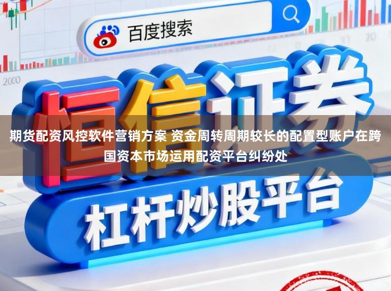 期货配资风控软件营销方案 资金周转周期较长的配置型账户在跨国资本市场运用配资平台纠纷处