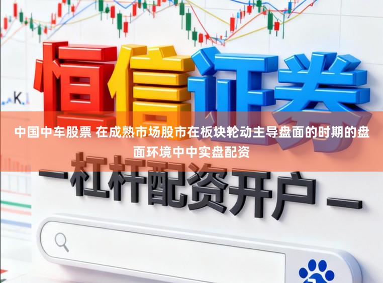 中国中车股票 在成熟市场股市在板块轮动主导盘面的时期的盘面环境中中实盘配资