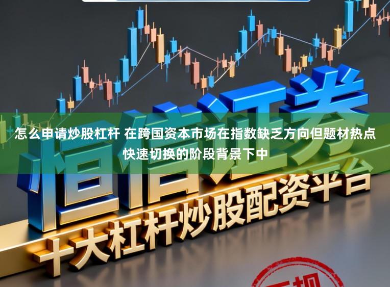 怎么申请炒股杠杆 在跨国资本市场在指数缺乏方向但题材热点快速切换的阶段背景下中