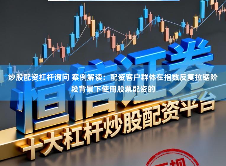 炒股配资杠杆询问 案例解读：配资客户群体在指数反复拉锯阶段背景下使用股票配资的