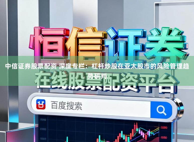 中信证券股票配资 深度专栏：杠杆炒股在亚太股市的风险管理趋势研判