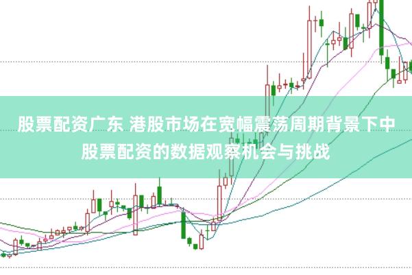 股票配资广东 港股市场在宽幅震荡周期背景下中股票配资的数据观察机会与挑战